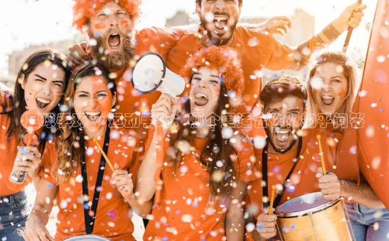 杏盛平台代理网易足球手环 vs 运动手环：哪个更适合你？知乎问答