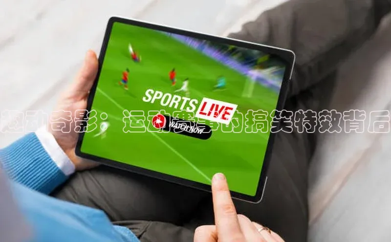 杏盛注册登录官网顺丰趣动奇影：运动赛事的搞笑特效背后