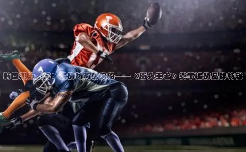 韩国潮流盛宴：运动时尚的前沿——《街头王者》赛事运动品牌特辑