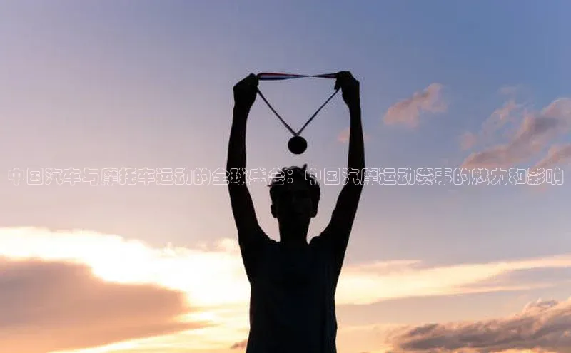 中国汽车与摩托车运动的全球盛会：中国汽摩运动赛事的魅力和影响