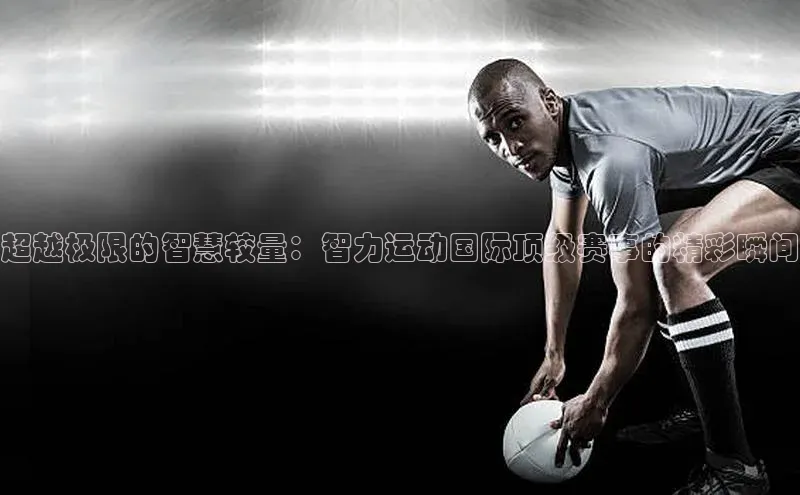 超越极限的智慧较量：智力运动国际顶级赛事的精彩瞬间