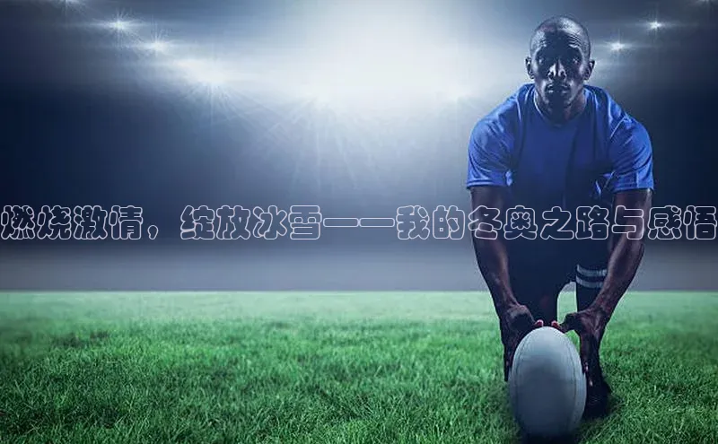 燃烧激情，绽放冰雪——我的冬奥之路与感悟