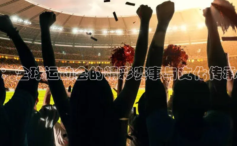 ：全球运动会的精彩赛事与文化传承