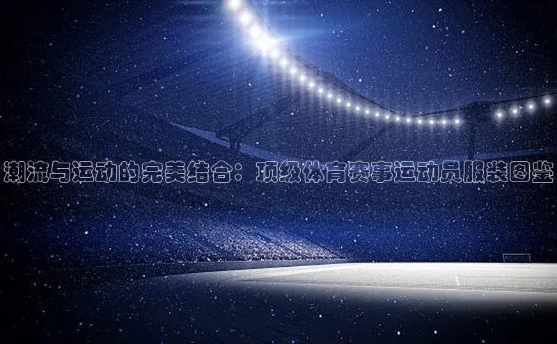 潮流与运动的完美结合：顶级体育赛事运动员服装图鉴